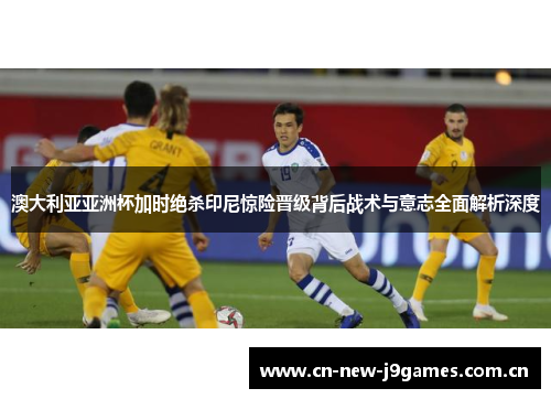 澳大利亚亚洲杯加时绝杀印尼惊险晋级背后战术与意志全面解析深度 澳大利亚亚洲杯加时绝杀印尼惊险晋级背后战术与意志全面解析深度